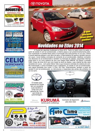 8 www.reportercapixaba.com
	 A Toyota fez algumas mudanças no Etios 2014. Tanto no hatch como no sedã, a
partir da versão X com ar-condicionado, o interior passa a ser predominantemente preto,
com superfícies no padrão black piano e iluminação dos instrumentos na cor azul. Vidros
e travas elétricas passam a ser itens de série. A intermediária XS ganhou também bancos
em couro, novos botões cromados do comando do ar-condicionado, detalhes cromados
nos difusores do ar-condicionado e também na manopla do câmbio, maçanetas internas
prata fosco e um novo sistema de som que integra rádio AM/FM, CD player e entrada
USB. A topo de linha XLS vem com todos os itens já citados, mais volante de três raios
revestido em couro, com parte inferior reta e que incorpora controles do sistema de som.
Na motorização, a única novidade é que o hatchback, na versão X com ar-condicionado,
vem agora equipada com motor 1.5 litro 16V Flex. Externamente, também a partir da
versão X com ar-condicionado, os retrovisores e maçanetas das portas são pintados na
cor do carro.
Novidades no Etios 2014
Maiores
Informações:
KURUMÁVenha sentir a diferença.
Cachoeiro de Itapemirim
(28) 3322 3322
O modelo mais
acessível da Toyota
tem um excelente
custo beneficio e
conta com uma
garantia de 3 anos
sem limite de
quilometragem.
O que
era bom
ficou ainda
melhor!
a f.ojP .tlo I
~~-
li
TELEFAX: (28) 35,'21-0386
ki. Jo!le5 dll$Sili~ ~ 99 •ltifiiOrtit•C,içfloeirvde ltçemm•ES ~ o'°"Pll!-lo.l'l!vlool
ffaio( lima
os.i:.om .br
Ar Condicionado
Preparação de som
Alarme, Vidro, Tr.iva
Acessórios
 