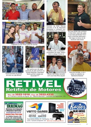 11www.reportercapixaba.com
Bom humor e atendimento nota 10 é na Eletron!
Se você ainda não conhece
o Club Grill, você não sabe
o que esta perdendo! Chur-
rasco e lanches deliciosos...
Dar água na boca só de
escrever este texto!
Romário da Multi Marcas
veículos é fã de Napoleão
Bonaparte e conhece mui-
tos detalhes de sua história.
Tem gente que não quer
aparecer de jeito nenhum na
revista Repórter Capixaba!
Será que tem coisas pra
esconder???
Flagrante no Pet Shop Casa da Granja!
Cirenes Justi, o simpático
proprietário do hotel, restau-
rante e adega Cirene´s!
Você encontra um pouco
de tudo na Loja Mozer!
Aloísio da Irmãos veículos
com sua linda filha caçula!
Para fica bonitão, é só ir
cortar os cabelos na
Barbearia Bastos!
Tel.: 28 3522-1018 / Fax: 28 3522-4335
Av. Francisco Lacerda de Aguiar, 35 - Gilberto Machado - Cachoeiro de ltapemirim - ES
-'~~-
IRRIMAGSistemas tleIrrigação
e MáquinasAgrlcolas
vendas@j"mag.com.br
(28)3521-1433 / 3522-1048
IJsrJ.~~ ~
~ ©íl @@fJ g ~ ~
~ ~ ~ g ~
Telefone loja: (28) Celular: (28)
3521-0192 99962-4752
vvww.ventogomes com br
Praça Jerônimo Monteiro, 63 - Vila Shopping - 2° piso
Jogos
Acessórios
Consoles
Assistência
Centro - Cachoeiro de ltapemirim - ES MSN e E-mail: vontogamo•@hotmall.com
 