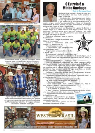 12 www.reportercapixaba.com
Flagrante na Madeireira Paulino no bairro BNH!
Agora o jovem Matheus faz parte da simpática
equipe da Western Brasil! A tradicional loja oferece
as melhores marcas da moda country. Para festejar
os 14 anos da loja, toda linha de roupas, calçados
e acessórios estão em promoção!
Gostar de tomar cachaça é desejo de muita gen-
te, muito embora ela traga muitos prejuízos a
quem a consome.
	 Entretanto, não é da cachaça produto líquido,
aquela “aguardente feita das borras de melaço
e das limpaduras do suco da cana de açúcar; a
parati, a pinga, a caninha” que eu desejo falar. Falarei sim, da paixão
predominante, da mania, do vício, do gosto, da inclinação, da vocação
em torcer pelo Estrela do Norte Futebol Clube.
	 Por ter sido influenciado por “Seu Zezinho” a gostar do Estrela, e
também porque foi o Clube em que iniciei a jogar futebol, sou hoje
“intoxicado”, (embora nunca tenha feito uso do álcool ) por essa
mania, por esse vício, que, aliás, contamina quase todas as pessoas
da cidade que gostam do esporte.
	 Realmente, o Estrela é festa no esporte
de Cachoeiro.
	 A cada ano, a paixão se reacende pelo
“Clube do meu coração”.
	 Quando o campeonato está para
começar, é alguém que diz:
	 “Você foi ao campo hoje?”
	 “A arquibancada está toda branquinha
com detalhes em preto!..”
	 “O gramado é um dos melhores do Bra-
sil. Agora, sim!.”
	 “A diretoria está trabalhando muito. Assim, vai!..”
	 “Os jogadores contratados são os melhores do Estado. Agora, vai!..”
	 “O técnico é um dos melhores que já apareceram por aqui. Esta é a
nossa vez!..”	
	 “Você irá à apresentação?... Será no dia três!..”
	 É um só pensamento apaixonado em todas cabeças, e todos
falam a mesma coisa: “Agora, o Estrela vai ser campeão do Estado!.. “
	 Quanto à torcida organizada, todos os anos ”chega junto”, mesmo
não estando o time na “cabeça”, porque, como diz o seu hino “ O Estrela
é o clube do meu coração; quando há jogo, pega fogo, na torcida
do meu campeão!” ( campeão da cidade).
	 Desta vez, a expectativa é ainda maior! Todos desejam, ardente-
mente, ver o Estrela campeão!
	 Esta semana, encontrei-me com um daqueles torcedores “roxos”, e
fui logo lhe dizendo:
	 ---“Este ano, o nosso Estrela será mesmo campeão”.
	 Ele, entre curioso e esperançoso, me perguntou:
	 ---“Como você me garante?”
	 ---“Ora!, tenho certeza!.. Bem!.., certeza, certeza não, mas te-
mos noventa e nove por cento de possibilidades!”
	 O amigo, um tanto desiludido, falou:
	 --- “E se falharem as noventa e nove? “
	 --- “Bem”, disse-lhe: “Se falharem as noventa e nove, então, no pró-
ximo ano, voltaremos todos com a mesma “falação!”.
	 Os jogadores contratados são os melhores
do Estado. Agora, vai!
	 O técnico é um dos melhores que já apare-
ceram por aqui. Esta é a nossa vez! A diretoria
está trabalhando muito!
	 Escrevo esta crônica, porém, não sou um
apaixonado pelo Estrela! Ou sou?...
Texto de Domingos Cocco
O Estrela é a
Minha Cachaça
A competente equipe da Backup Informática prepa-
rou uma super promoção para a copa do mundo!
Vale a pena passar na loja e conferir as ofertas!
 