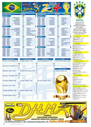 18 www.reportercapixaba.com
Lista dos 30
jogadores da
Seleção Brasileira
de Futebol,
selecionados pelo
técnico Luiz Felipe
Scolari, para a Copa
do Mundo 2014:
	 Goleiros:
Julio Cesar (Toronto)
Jefferson (Botafogo)
Victor (Atlético Mineiro)
	 Laterais:
Daniel Alves (Barcelona)
Maicon (Roma)
Marcelo (Real Madrid)
Maxwell (PSG)
	 Zagueiros:
Thiago Silva (PSG)
David Luiz (Chelsea)
Dante (Bayern de Munique)
Henrique (Napoli)
	 Meio-campo:
Luiz Gustavo (Wolfsburg)
Hernanes (Inter de Milão)
Paulinho (Tottenham)
Ramires (Chelsea)
Oscar (Chelsea)
Fernandinho (Manchester)
Willian (Chelsea)
	 Atacantes:
Hulk (Zenit)
Neymar (Barcelona)
Fred (Fluminense)
Jô (Atlético Mineiro)
Bernard (Shaktar Donetsk).
Demais convocados:
Alan Kardec (São Paulo)
Diego Cavalieri (Fluminense)
Filipe Luis (Atlético de Madrid) 
Lucas Leiva (Liverpool)
Rafinha (Bayern de Munique)
Miranda (Atlético de Madrid)
Lucas (PSG)
JOGOS JOGOS
l!lil11;•1· 1º 12• 12• 1
12/06 17:00
BRASOL~ X ~ C,oác;a
13/06 16:00
Esp•""ª ~ • ~ Hora"ªª13/06 13:00 México x Camarões 13/06 18:00 Chile X Austrália
17/06 16:00 BRASIL X México 18/06 16:00 Espanha x Chile
18/06 18:00 Camarões x Croácia 18/06 13:00 Austrália x Holanda
23/06 17:00 Camarões X BRASIL 23/06 13:00 Austrália x Espanha
23/06 17:00 Croácia X México 23/06 13:00 Holanda X Chile
BRASIL
l:Jil11a•I 1º 12• 1 l!il111·1· 1 º 12• 1
14/06 13:00
CoOômb;a~ • ~ G,Oda
14/06 16:00
u,ua•••~ • ~Cosra •~14/06 22:00 Costa do Marfim x Japão 14/06 18:00 Inglaterra x Itália
19/06 13:00 Colômbia x Costa do Marfim 19/06 16:00 Uruguai x Inglaterra
19/06 19:00 Japão x Grécia 20/06 13:00 Itália x Costa Rica
24/06 16:00 Japão x Colômbia 24/06 13:00 Itália x Uruguai
24/06 17:00 Grécia x Costa do Marfim 24/06 13:00 Costa Rica x Inglaterra
l!Ji!11a•I 1º 12• 1 #3;1114·1 1 º 12• 1
15/06 13:00
su;?~ x ~ Equado,
15/06 19:00
A•g•"""ª ~ • ~B. H•=oo•'"ª
15/06 16:00 França x Honduras 16/06 16:00 Irã x Nigéria
20/06 16:00 Suíça x França 21/06 13:00 Argentina x Irã
20/06 19:00 Honduras x Equador 21/06 18:00 Nigéria x B . Herzegovina
25/06 16:00 Honduras x Suíça 25/06 13:00 Nigéria x Argentina
25/06 17:00 Equador x França 25/06 13:00 B . Herzegovina x Irã
li3iJ11;•1-= 1º 12• 1 l:3il111•1: 1º
12° 1
16/06 13:00
AO•m=h•~ x ~ Portuga;
17/06 13:00
BéOg;ca ~x ~••~•ra16/06 19:00 Gana X EUA 17/06 18:00 Rússia x Coreia do Sul
21/06 16:00 Alemanha x Gana 22/06 13:00 Bélgica x Rússia
22/06 18:00 EUA X Portugal 22/06 16:00 Coreia do Sul x Argélia
26/06 13:00 EUA X Alemanha 26/06 17:00 Coreia do Sul x Bélgica
26/06 13:00 Portugal x Gana 26/06 17:00 Argélia x Rússia
O itavas-de-final Quartas-de-final Semifinais Fi nal
28 de junho - Belo Horizonle - 13:00 4 de Julho - Fortaleza - 17:00 8 de Julho - Belo Horizonte - 17:00 13 de julho - Rio de Janeiro - 16:00
Terceiro l ugar
30 de junho · Brasília · 13:00 4 de Julho - Rio de Janeiro - 13:00 12 de julho · Brasília· 17:00
1 1 1
30 de Junho - Porto Alegre - 17:00
29 de Junho - Fortaleza • 13:00 5 de julho • Salvador - 17:00 9 deJulho • São Paulo - 17:00
29 de junho - Recife - 17:00
01 de Julho· São Paulo - 13:00 5 de julho • Brasília -13:00
01 de Julho - Salvador - 17:00
~~
~ ~ '
Ka..afte«"
MANGUEliltAS FUXivtiS DE PVC
•GATI DO BRASll
•- d~lll,,.•e ->
CORREIAS,
MANGUEIRAS INDUSTRIAIS,
MANGOTES HIRÁULICOS, DIREÇÃO E FREIOS
Av. Aristides Campos, nº 182 - Cachoeiro de ltapemirim - ES Tel/Fax: 3522-5543
 