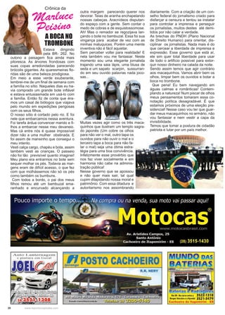 20 www.reportercapixaba.com
Crônica da
Marluce
Peisino
A BOCA NO
TROMBONE
Estava dirigindo
pela BR- 262. No
outono a paisagem fica ainda mais
pitoresca. As árvores frondosas com
suas copas arredondadas parecendo
brócolis gigantes. As quaresmeiras flo-
ridas são de uma beleza prodigiosa.
Em meio a esse verde exuberante,
lembrei-me de um final de semana com
a família no sítio. Naqueles dias eu ha-
via comprado um grande bote inflável
e estava entusiasmada em usá-lo com
a família. Então fiz de conta que éra-
mos um casal de biólogos que viajava
pelo mundo em expedições perigosas
com os seus filhos.
O nosso sítio é cortado pelo rio. E foi
nele que embarcamos nessa aventura.
Foi tarefa árdua convencer marido e fi-
lhos a embarcar nesse meu devaneio.
Mas cá entre nós é quase impossível
dizer não a uma mulher obstinada. E
foi assim de mansinho que consegui o
meu intento.
Vesti calça cargo, chapéu e bota, assim
também vesti as crianças. O passeio
não foi tão previsível quanto imaginei!
Meu plano era entrarmos no bote sem
sequer molhar os pés. Todavia as mar-
gens eram de difícil acesso, o que fez
com que molhássemos não só os pés
como também os bumbuns.
Com todos a bordo, o pai dos meus
filhos remou até um bambuzal ema-
ranhado e encurvado alcançando a
outra margem parecendo querer nos
devorar. Teias de aranha enchapelando
nossas cabeças. Aracnídeos disputan-
do espaço com a gente. Sem contar o
medo de cobras e de esquistossomose.
Ah! Mas o remador se regozijava lan-
çando o bote no bambuzal. Essa foi sua
vingança para acabar de vez com as
minhas maluquices. Porém uma mente
inventiva não é fácil aquietar.
Sem perceber voltei para realidade! E
nela também vou me fantasiar. Neste
momento sou uma elegante jornalista
trajando uma saia lápis, uma blusa de
seda e um sapato scarpin, sussurran-
do em seu ouvido palavras nada joco-
sas...
diariamente. Com a criação de um con-
selho federal do jornalismo criado para
disfarçar a censura e tentou se instalar
para controlar a imprensa e perseguir
os jornalistas, muitos destes até demi-
tidos por não calar a verdade.
As brechas do PNDH (Plano Nacional
de Direito Humano) para orientar, dis-
ciplinar os jornalistas. Nada mais é do
que cercear a liberdade de imprensa e
expressão. Esse governo que está aí,
ele sim quer total liberdade para usar
de todo o artifício possível para extor-
quir nosso dinheiro na calada da noite.
Sendo assim temos que agir contrário
aos macaquinhos. Vamos abrir bem os
olhos, limpar bem os ouvidos e botar a
boca no trombone.
Que pena! Eu bem navegando em
águas calmas e românticas! Contem-
plando a natureza! Num piscar de olhos
meus pensamentos tomaram essa co-
notação política desagradável. É que
estamos próximos de uma eleição pre-
sidencial! Nesse caso vou ter que guar-
dar meus macaquinhos no armário, não
vou fantasiar e nem vestir a capa da
invisibilidade.
Temos que tomar a postura de cidadão
patriota e lutar por um país melhor.
Muitas vezes agir como os três maca-
quinhos que ilustram um templo sagra-
do japonês (Um cobre os olhos
para não ver o mal, outro tapa os
ouvidos para não ouvir o mal e o
terceiro tapa a boca para não fa-
lar o mal) seja uma ótima estra-
tégia para uma boa convivência.
Infelizmente esse provérbio que
nos faz viver socialmente e em
harmonia não cabe na adminis-
tração pública!
Nesse governo que se apossou
e não quer mais sair, tal qual
cupim dilapidando nossa moral e
patrimônio. Com essa ditadura e
autoritarismo nos assombrando
Auto Lanternagen.,
e pinturã e n , Ge-r êl l
lpt!.POSTO CACHOEIRO
R.R. NERY
MIUJNIDO mAs
: . r : . , . .
'-" l
Km 90 •Nacurvaentrea 3522-1318
BorgesVeiculose a Hyundai 3521-3479
Cachoeiro de ltapemirim • ES
 