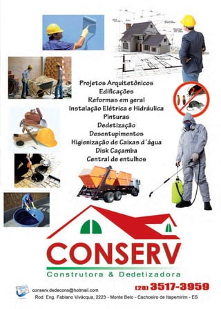 43www.reportercapixaba.com
Projetos Arq,uitetônicos
Edificações
Reformas em geral
Instalação Elétrica e Hidráulica
Pinturas
Dedetização
Desentupimentos
Higienização de Caixas d'água
Disk Caçamba
Central de entulhos
CONSERVConstrutora & Dedetizadora
~ conserv.dedecons@hotmail.com 1281 351)-3959
Rod. Eng. Fabiano Vivácqua, 2223 - Monte Belo - Cachoeiro de ltapemirim - ES
 