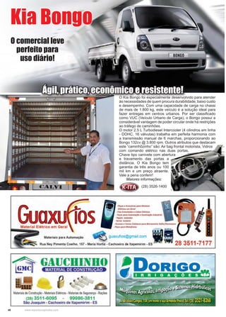 46 www.reportercapixaba.com
O Kia Bongo foi especialmente desenvolvido para atender
às necessidades de quem procura durabilidade, baixo custo
e desempenho. Com uma capacidade de carga no chassi
de mais de 1.800 kg, este veículo é a solução ideal para
fazer entregas em centros urbanos. Por ser classificado
como VUC (Veículo Urbano de Carga), o Bongo possui a
considerável vantagem de poder circular onde há restrições
ao tráfego de caminhões.
O motor 2.5 L Turbodiesel Intercooler (4 cilindros em linha
- DOHC, 16 válvulas) trabalha em perfeita harmonia com
a transmissão manual de 6 marchas, proporcionando ao
Bongo 132cv @ 3.800 rpm. Outros atributos que destacam
este “caminhõzinho” são: Air bag frontal motorista, Vidros
com comando elétrico nas duas portas,
Chave tipo canivete com abertura
e travamento das portas a
distância. O Kia Bongo tem
garantia de três anos ou 100
mil km e um preço atraente.
Vale a pena conferir!
Maiores informações:
Kia Bongo
Ágil, prático, econômico e resistente!
O comercial leve
perfeito para
uso diário!
(28) 3526-1400
• PêfO.J r Ac~"6riosporoMororn
Elétrico, em Gero/
• Fios Esmaltadose Cabos Elétricos
• l'efDt poro Automaçãoe 1/umlnoçõo lndurtrio/
- Pap~is Isa/ante<
• Verniz Isolante
• Esco•os • Carros Col•tares poro 8orrom,nto Volh•/St,mmann
Material Elétrico em Geral - Pera,paraMotofr,ios
M,te,;,;5 pa,a Autom,ção ~guaxuf1os@gmail.com li!IRua Ney Pimenta Coelho, 157 • Maria Hortiz - Cachoeiro de ltapemirim - ES - 28 3511-7177
Materiaisde Construção• MateriaisElétricos• Materiasde Segurança • Rações
(28) 3511-6095 99986-3811
São Joaquim - Cachoeiro de ltapemirim - ES
 