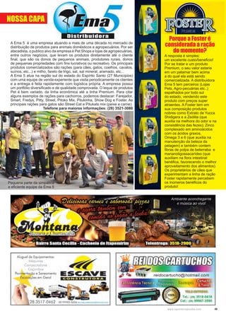 49www.reportercapixaba.com
A Ema 5 é uma empresa atuando a mais de uma década no mercado de
distribuição de produtos para animais domésticos e agropecuários. Por ser
atacadista, o publico alvo da empresa é Pet Shops e lojas de agropecuárias,
entre outros negócios, que levam os produtos diretamente até o cliente
final, que são os donos de pequenos animais, produtores rurais, donos
de pequenas propriedades com fins lucrativos ou recreativo. Os principais
produtos comercializados são rações (para cães, gatos, coelhos, cavalos,
suínos, etc...) e milho, farelo de trigo, sal, sal mineral, aramado, etc...
A Ema 5 atua na região sul do estado do Espírito Santo (27 Municípios)
com uma equipe de venda experiente que visita periodicamente os clientes
e a entrega é feita rapidamente com logística própria. A empresa possui
um portfólio diversificado e de qualidade comprovada. O leque de produtos
Pet é bem variado, da linha econômica até a linha Premium. Para citar
alguns exemplos de rações para cachorros, podemos destacar: Farejador,
Smart, Fredys, Pitty, Street, Pitoko Mix, Pitukinha, Show Dog e Foster. As
principais rações para gatos são Street Cat e Pitukats mix (peixe e carne).
Telefone para maiores informações: (28) 3521-3080
Porque a Foster é
considerada a ração
do momento?
A resposta é simples:
um excelente custo/beneficio!
Por se tratar e um produto
Premium, o seu valor estaria
em um patamar bem acima
a do qual ela está sendo
comercializada. A distribuidora
Ema 5 tem parceiros (Lojas
Pets, Agro-pecuárias etc..)
espalhados por todo sul
do estado, vendendo este
produto com preços super
atraentes. A Foster tem em
sua composição produtos
nobres como Extrato de Yucca
Shidigera e a Zeólita (que
auxilia na melhora do odor e na
consistência das fezes); Zinco
complexado em aminoácidos
com os ácidos graxos,
Omega 3 e 6 (que auxilia na
manutenção da beleza da
pelagem) e também contem
fibras de polpa de beterraba e
mananoligossacarídeo (que
auxiliam na flora intestinal
benéfica, favorecendo o melhor
aproveitamento dos alimentos).
Os proprietários de cães que
experimentam a linha de ração
Foster rapidamente percebem
os inúmeros benéficos do
produto!
Pequena parte da simpática
e eficiente equipe da Ema 5
NOSSA CAPA
Aluguel de Equipamentos:
Máquinas
Compactadores
Caçambas
Pavimentação e Saneamento
Escavações em Geral CONSTRUTORA
 