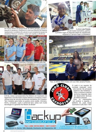 50 www.reportercapixaba.com
Do Fusca velinho ao Range Rover de última geração, quando o
assunto é mecânica, Chiquinho é o cara que resolve! Ele detecta
rapidamente o problema do veículo e sua competente equipe da
mecânica Titanium conserta o carro com rapidez e eficiência!
A atleta Laís Paixão
(Judô Clube Cachoeiro), ganhou
o primeiro lugar na segunda etapa do campeonato
estadual e o terceiro lugar no Brasileiro!
Taís, no Minas Tênis Clube com sua mãe Janaina Paixão.
O Judô é um esporte de
combate praticado como
arte marcial. Os principais
objetivos são fortalecer o
físico, a mente e o espírito
de forma integrada, além
de desenvolver técnicas
de defesa pessoal.
Para os interessados
em praticar o esporte, o
telefone do Judô Clube
Cachoeiro é (28) 3521-1081
Pequena da equipe Zanemaq e Zanepan liderada pela Net.
A K-ita, nossa concessionária Kia Motors em Cachoeiro de
Itapemirim convida todos nossos leitores a conhecer a mara-
vilhosa linha de veículos da famosa montadora Sul Coreana.
Tem modelos para todos os gostos como sedãs, minivans,
SUVs, compacto, cupê e comercial leve, todos com muita
tecnologia e a garantia Kia Motors do Brasil!
upINFC>RNIATICA
Tel.: (28) 3518-3903 / 3511-0407
Rua Bernardo Horta, 160, Guandú, Cachoeiro de ltapemirim -ES
~ '·
Linha completa de acessórios
e equipamentos de informatica.
 