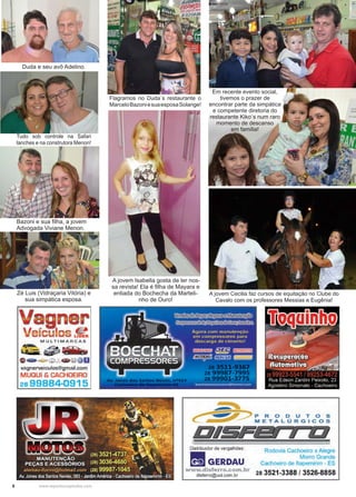 6 www.reportercapixaba.com
Em recente evento social,
tivemos o prazer de
encontrar parte da simpática
e competente diretoria do
restaurante Kiko´s num raro
momento de descanso
em família!
Duda e seu avô Adelino.
Zé Luis (Vidraçaria Vitória) e
sua simpática esposa.
Tudo sob controle na Safari
lanches e na construtora Menon!
Bazoni e sua filha, a jovem
Advogada Viviane Menon.
Flagramos no Duda´s restaurante o
MarceloBazoniesuaesposaSolange!
A jovem Isabella gosta de ler nos-
sa revista! Ela é filha de Mayara e
entiada do Bochecha da Marteli-
nho de Ouro!
A jovem Cecilia faz cursos de equitação no Clube do
Cavalo com os professores Messias e Eugênia!
Vagner
V .,. 1 ue1cu os LIDER
MULTIMARCA S
l,~. ~'1ià11
0 &1>..--9 f - ~ @li
vagnerveiculos@gmail.com
MUQUI & CACHOEIRO
28 99884-0915
P R O O U T O S
METALÚRGICOS
DIEiF& 1 ••
Distribuidor de vergalhões:
■ GERDAUwww.disferro.com.br
disferro@uol.com.br
Rodovia Cachoeiro x Alegre
Morro Grande
Cachoeiro de ltapemrrim - ES
28 3521-3388 / 3526-8858
 