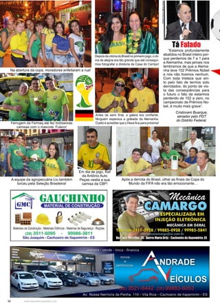 12 www.reportercapixaba.com
“Estamos profundamente
abatidos no Brasil inteiro por-
que perdemos de 7 a 1 para
a Alemanha, mas jamais nos
lembramos de que a Alema-
nha teve 102 Prêmios Nobel
e nós não tivemos nenhum.
Com toda tristeza que sin-
to pelo fato de termos sido
derrotados, do ponto de vis-
ta das conseqüências para
o futuro o fato de estarmos
perdendo de 102 a zero, no
campeonato de Prêmios No-
bel, é muito mais grave”.
Cristovam Buarque,
senador pelo PDT
do Distrito Federal.
Tá Falado
Na abertura da copa, moradores enfeitaram a rua!
A equipe da agropecuária Liu também
torceu pela Seleção Brasileira!
Em dia de jogo, Raf
da Antônio Auto
Peças vestia a sua
camisa da CBF!
Após a derrota do Brasil, olhar as finais da Copa do
Mundo da FIFA não era tão emocionante...
Ferrugem da Fermaq até fez lindíssimas
camisas com o mascote: Fuleco!
Depois da vitória do Brasil no primeiro jogo, o cli-
ma de alegria era tão grande que até consegui-
mos fotografar a diretoria da Casa do Campo!
Antes da semi final, a galera era confiante.
Ninguém esperava a goleada da Alemanha.
O jeito é acreditar que o Hexa fica para próxima!
Maleriaisde Construção• MateriaisBélricos • ~~terias de Segurança •Rações
(28) 3511-6095 - 99986-3811
São Joaquim - Cachoeiro de ltapemirim - ES
'
 
