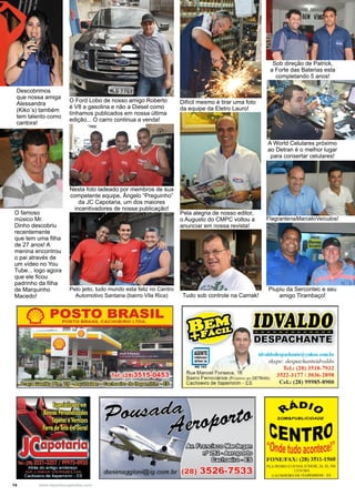 14 www.reportercapixaba.com
Descobrimos
que nossa amiga
Alessandra
(Kiko´s) também
tem talento como
cantora!
O famoso
músico Mr.
Dinho descobriu
recentemente
que tem uma filha
de 27 anos! A
menina encontrou
o pai através de
um vídeo no You
Tube... logo agora
que ele ficou
padrinho da filha
de Marquinho
Macedo!
O Ford Lobo de nosso amigo Roberto
é V8 a gasolina e não a Diesel como
tínhamos publicados em nossa última
edição... O carro continua a venda!
Nesta foto ladeado por membros de sua
competente equipe, Ângelo “Preguinho”
da JC Capotaria, um dos maiores
incentivadores de nossa publicação!
Sob direção de Patrick,
a Forte das Baterias esta
completando 5 anos!
A World Celulares próximo
ao Detran é o melhor lugar
para consertar celulares!
Pelo jeito, tudo mundo esta feliz no Centro
Automotivo Santana (bairro Vila Rica)
Difícil mesmo é tirar uma foto
da equipe da Eletro Lauro!
FlagrantenaMarceloVeículos!
Pela alegria de nosso editor,
o Augusto do CMPC voltou a
anunciar em nossa revista!
Piupiu da Sercontec e seu
amigo Tirambaço!Tudo sob controle na Camak!
POSTO BRASILPOSTO BRASIL CACHOEIRO LTDA.
Gblnit;m.í.íMillº
fl);YIA!E_DÀQ-------------
lllES~aw~til~NmE'
RG 1 83 /
Rua Manoel Fonseca, 16
id,·aldodes1>al"hanle@,·ahoo.rnm.br
skype: despachanteidvaldo
Tcl.: (28) 3518-7932
3522-3 177 / 3036-2898
Ccl.: (28) 99985-8900
Bairro Ferroviários (Próximo ao DETRAN)
Cachoeiro de ltapemirim - ES
/ls!k~ít.il•t ~ ~
(i}êl~o~
~013!1
~º'ºSOM&PUBLIC/DADE
CENTRO''O pindetudo acontece.
FO:--IE/FAX: (28) 3511 -1 560
PÇA PEDRO CUFV,S Jl:NIOR. 26. SL 306
Cl:;',IIKO
CACHOEIK.0 OF IT,PF.MIRl~,1 · F.$
 