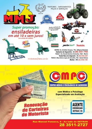 17www.reportercapixaba.com
TRATORES - IMPLEMENTOS
PEÇAS E SERVIÇOS
Super promoção:
ensiladeiras
em até, 1Ox sem juros!
(no cartão de credito)
mmjtrotores@terro.com.br
Renovação
de carteiras
de Motorista
àAGRAI.E
V'enlia c,o.nl,e(:er as
i,ncriv,e~s novid~d es
do ,mim;cufo.
/
~
NOGUEIRA Jacloc/ean~ 711.ald:ta..
MATRIZ: Av. Aristides Campos, 196 - Gilberto Machado
C■choelro de ltapemlrlm• ES(28) 3521-1966
FIII.IAL 1: Av. Evandi Américo Comarela, 1463 • Marim
Venda Nova do 1n1·g,anle • ES (28) 3546-3481
FILIAL 2: Rua1Antero Lopes de Carvalho, 735 • Santa Heleno
Muriaé • MG (32) 3728-1100
com Médico e Psicólogo
Especializado em Avaliação
...--- ,., ~ ...
AGENTE
CR:EDENCIADO
DETRAN IES
 