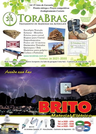 19www.reportercapixaba.com
Até 15Anos de Garantia
Pronta entrega e Preços competitivos
Ecologicamente Correto
TRATAMENTO D E MADEIRAS EMAUTOCLAVE
.....--------__,___...... - .....'-"- - -
Eucalipto Tratado
Estacas - Mourões
Esteios para curral
Reguas para Curral
Engradamentos
Postes até 12 metros
Dormentes Tratados
Quiosques / Dek
'9ier:-_ Madeiras para galpões
~ --,-Cochos e Porteiras
www.torabras.com .br
Telefax: 28 3521-2055
■,..resacanlftllll
da qualldllda e..
teaas ..OUIIIIS
111t•eauo1e
, 13:TORABRAS~-: (
XI ,- ...--...-- ':"'-..--=- ~
~l~ ~? th:m11;'.lú!
~ I!!' -t..~~~;'.!;.!~•~.... '
hl>JJi:---::==:===--=-
"' -. -
Rod. Cachoeiro x Muq ui - Bairro Aeroporto {Ao lado da garagem Costa Sul) - Cachoeiro de ltapemirim - ES
 