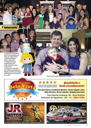 21www.reportercapixaba.com
O primeiro aniversário
de Enzo aconteceu na
noite de 19/07/2014
no Mundo Mágico
(bairro Paraíso).
A magnífica festa,
organizada com
muito requinte, teve
como tema
“O Pequeno Príncipe”.
As crianças esbanjavam
alegria e todos os amigos
e familiares se divertiram
pra valer!
Enzo com os pais Alessandra e Kiko.
1º Aniversário!
Qualidade e
Cinco estrelas, pontuação máxima bo·ffl atend1·men...o•conferida pela Vigilância Sanitária! · • 1 •
Pães para Tortas e Cachorros Quentes -Tortas salgada e doce
Bolos diversos •Doces variados• Salgados para iesta
Rua Etelvina Vivácqua, 98 - Nova Brasília
Cachoeiro de ltapemirim - ES - Tel.: 3521-7434
 