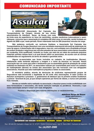 29www.reportercapixaba.com
	 A ASSULCAR (Associação Sul Capixaba dos
Transportadores de Cargas), através de seu diretor
administrativo Sr. Admilson Serpa de Souza, com mais
de trinta anos de experiência no ramo de caminhões, cavalos mecânicos (rebocadores) e semi-
reboques, comunica que a associação já completou 08 (oito) anos no mercado, sendo fundada em
Agosto de 2006 e que, neste período, foram indenizada mais de 200 (duzentos) veículos de carga.
	 Não podemos confundir, em nenhuma hipótese, a Associação Sul Capixaba dos
Transportadores de Cargas (Assulcar) com uma sociedade empresarial mercantil de exploração do
ramo de seguro. A Associação não é seguradora, mas sim, uma entidade com a finalidade principal
de conferir proteção e segurança aos veículos pesados de seus associados contra danos causados
por acidentes, furto qualificado, incêndio ou roubo, por meio de um rateio de eventuais prejuízos
materiais sofridos nesses bens e ao qual devem aderir os associados, de acordo com as normas
estabelecidas em regulamento do termo de adesão e garantias extra.
	 Alguns ex-associados que foram incluídos no cadastro de inadimplentes (Serasa),
infelizmente estão tentando depreciar a imagem e o nome da Assulcar no mercado. Nossa
associação tem um nome para zelar e lembramos que na assembléia geral de prestação de contas
realizada em Dezembro de 2011, os associados votaram por unanimidade para incluir em cadastro
de inadimplentes (Serasa) os nomes dos associados que não honraram com sua obrigações
associativas, frisando que esta inadimplência prejudica a todos os associados.
	 O ministério público, através de denúncias de sindicatos representando grupos de
Seguradoras está levantando a legalidade de 28 (vinte oito) associações. O setor jurídico da
Assulcar acompanha o processo e, gostaríamos de destacar que na primeira analise recebemos
o parecer favorável do juiz, já que sempre operamos por forma de rateios, e nunca com parcelas
fixas mensais.
	 Devido ao trabalho sério realizado na associação, a Assulcar possui muita credibilidade com
seus fornecedores e associados, não tendo nenhuma restrição ou pendência financeira, e que
nossa associação sempre cumpri com suas obrigações.
		 Ficamos a disposição para maiores informações ou esclarecimentos.
COMUNICADO IMPORTANTE
Admilson Serpa de Souza
Diretor administrativo
da Assulcar
 