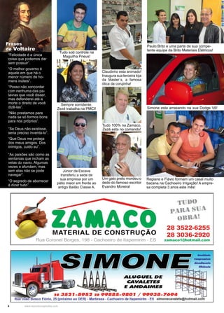 4 www.reportercapixaba.com
“Felicidade é a única
coisa que podemos dar
sem possuir”.
“O melhor governo é
aquele em que há o
menor número de ho-
mens inúteis”.
“Posso não concordar
com nenhuma das pa-
lavras que você disser,
mas defenderei até a
morte o direito de você
dizê-las”.
“Não prestamos para
nada se só formos bons
para nós próprios”.
“Se Deus não existisse,
seria preciso inventá-lo”.
“Que Deus me proteja
dos meus amigos. Dos
inimigos, cuido eu”.
“As paixões são como as
ventanias que incham as
velas do navio. Algumas
vezes o afundam, mas
sem elas não se pode
navegar”.
“O segredo de aborrecer
é dizer tudo”.
Paulo Brito e uma parte de sua compe-
tente equipe da Brito Materiais Elétricos!
Claudinho esta animado!
Inaugura sua terceira loja
da Master´s, a famosa
ótica da corujinha!
Um gato preto mordeu o
dedo do famoso escritor
Evandro Moreira!
Simone esta arrasando na sua Dodge V6!
Tudo sob controle na
Maguilha Pneus!
Tudo 100% na Zamaco,
Zezé esta no comando!
Frases
de Voltaire
Regiane e Flávio formam um casal muito
bacana na Cachoeiro Irrigação! A empre-
sa completa 3 anos este mês!
Sempre sorridente,
Zezé trabalha na PMCI!
Júnior da Escave
transferiu a sede de
sua empresa por um
pátio maior em frente ao
antigo Bailão Classe A.
ACOMATERIAL DE CONSTRUÇÃO
Rua Coronel Borges, 198 - Cachoeiro de ltapemirim - ES
ALUGUEI. DE
CAVALETES
EANDAIM/6S
'l,IJIJ()
P1l1 SIJ1
()1111!
28 3522-6255
28 3036-2920
zamaco1@hotmail.com
28 3521-8952 28 99885-9801 / 99938-7694
R1.1a :João Bosco Fiório, 25 {próximo ao DER) - Marbrasa - Cachoeiro de ltapemirim - ES simonecavalete@hotmaitcom
 