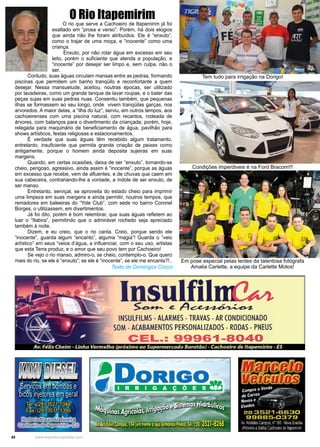 48 www.reportercapixaba.com
O rio que serve a Cachoeiro de Itapemirim já foi
exaltado em “prosa e verso”. Porém, há dois elogios
que ainda não lhe foram atribuídos. Ele é “enxuto”,
como o trajar de uma moça, e “inocente” como uma
criança.
Enxuto, por não rolar água em excesso em seu
leito, porém o suficiente que atenda a população, e
“inocente” por desejar ser limpo e, sem culpa, não o
ser.
	 Contudo, suas águas circulam mansas entre as pedras, formando
piscinas que permitem um banho tranqüilo e reconfortante a quem
desejar. Nessa mansuetude, aceitou, noutras épocas, ser utilizado
por lavadeiras, como um grande tanque de lavar roupas, e o bater das
peças sujas em suas pedras nuas. Consentiu também, que pequenas
ilhas se formassem ao seu longo, onde vivem tranqüilas garças, nos
arvoredos. A maior delas, a “ilha do luz”, serviu, em outros tempos, aos
cachoeirenses com uma piscina natural, com recantos, rodeada de
árvores, com balanços para o divertimento da criançada; porém, hoje,
relegada para maquinário de beneficiamento de água, pavilhão para
shows artísticos, festas religiosas e estacionamentos.
	 É verdade que suas águas têm recebido algum tratamento,
entretanto, insuficiente que permita grande criação de peixes como
antigamente, porque o homem ainda deposita sujeiras em suas
margens.
	 Quando, em certas ocasiões, deixa de ser “enxuto”, tornando-se
cheio, perigoso, agressivo, ainda assim é “inocente”, porque as águas
em excesso que recebe, vem de afluentes, e de chuvas que caem em
sua cabeceira, contrariando-lhe a vontade, a índole de ser enxuto, de
ser manso.
	 Entretanto, serviçal, se aproveita do estado cheio para imprimir
uma limpeza em suas margens e ainda permitir, noutros tempos, que
remadores em baleeiras do “Yole Club”, com sede no bairro Coronel
Borges, o utilizassem, em divertimentos.
	 Já foi dito, porém é bom relembrar, que suas águas refletem ao
luar o “Itabira”, permitindo que o admirável rochedo seja apreciado
também à noite.
	 Dizem, e eu creio, que o rio canta. Creio, porque sendo ele
“inocente”, guarda algum “encanto”, alguma “magia”! Guarda o “veio
artístico” em seus “veios d’água, a influenciar, com o seu uso, artistas
que esta Terra produz, e o amor que seu povo tem por Cachoeiro!
	 Se vejo o rio manso, admiro-o, se cheio, contemplo-o. Que quero
mais do rio, se ele é “enxuto”; se ele é “inocente”, se ele me encanta?!..
O Rio Itapemirim
Texto de Domingos Cocco
Tem tudo para irrigação na Dorigo!
Condições imperdiveis é na Ford Bracom!!!
Em pose especial pelas lentes da talentosa fotógrafa
Amalia Carlette, a equipe da Carlette Motos!
Insulfil~ .e A ~
INSULFILMS - ALARMES - TRAVAS - AR CONDICIONADO
SOM - ACABAMENTOS PERSONALIZADOS - RODAS - PNEUS
CEL.: 99961-8040
[if/ff][l[e(Bfl(I)
r!ICBff&mDmf3
compril e Vend, - -
de carros•.-~~--
Novos e -~ · 1 ...... . --__, ,J
Usados , t;
2B 3521-6630
99B85-0379
A1 A."SUes:an:s n"léE •lfo13 S·aslia
1Pr:x m:: aS(:!rta,Czcr:,ei::: :2 lta~err ·1rr
 