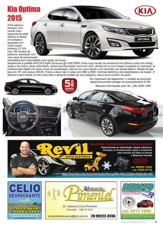 13www.reportercapixaba.com
A Kia passa a
oferecer uma
versão mais
acessível do sedã
Optima no Brasil.
A novidade é
equipada com
motor quatro
cilindros 2.0 16V
com 165 cavalos de
potência, associado com
uma caixa de transmissão
automática de 6 velocidades com opção de trocas
sequênciais e paddle shift (20,2 Kgfm de torque @ 4.600 RPM). Essa nova versão de entrada do Kia Optima conta com airbag
duplo e de cortina, piloto automático, sistema de iluminação diurno em LED, câmera de ré com imagem projetada no retrovisor, ar
condicionado digital com duas zonas de climatização, bancos em couro sendo o do motorista com ajuste elétrico. Rodas de liga
leve aro 18” com pneus 225/45, Freios a disco nas 4 rodas com ABS e EBD, Controle eletrônico de estabilidade e de tração. O
Optima é sem dúvida um dos mais belo e atraente modelo de sua categoria, vale a pena conferir de perto!
Kia Optima
2015
Em Cachoeiro de Itapemirim, o modelo se encontra
disponível pronta entrega na concessionária K-ITA.
Maiores informações pelo Tel.: (28) 3526-1400
Dr. Fabiano Costa Pimentel
Advogado - OAB- ES 9532
pimenteladvocacia@bol.com.br 28 99222-8736
 