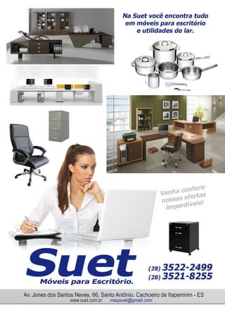 15www.reportercapixaba.com
f
Na Suet você encontra tudo
em móveis para escritório
e utilidades do lar.
ha conferir
ven rtas
Ossas ofen , -s•
imperdi er .
Móveis para Escritório.
(28) 3522-2499
(28) 3521-8255
Av. Jones dos Santos Neves, 66, Santo Antônio. Cachoeiro de lltapemirim- ES
www.suet.com.br maqsuet@gmail.com
 