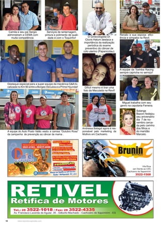 18 www.reportercapixaba.com
Camila e seu pai Sergio
administram a CEMA com
muita competência.
Serviços de lanternagem,
pintura e polimento de quali-
dade é com o Toquinho!
Andressa Batagol agora é res-
ponsável pelo marketing da
Multivix em Cachoeiro.
Difícil mesmo é tirar uma
foto da Maculada na Revil!
Solange
Bazoni festejou
seu aniversário
dia 7 de no-
vembro cerca-
da pelo carinho
dos filhos e
do maridão
Marcelo.
Destaque especial para a super equipe da mecânica G&A lo-
calizada no Km 90 entre a Borges Veículos e a Prime Hyundai!
A equipe do Auto Posto Valão vestiu a camisa “Outubro Rosa”
da campanha de prevenção ao câncer de mama .
Miguel trabalha com seu
genro na capotaria Ferreira.
Renato e sua esposa: efici-
ência e simpatia na Revil.
A equipe da Toshiba Racing
sempre capricha no serviço!
O Ginecologista Dr.
Clovis Hatum destaca a
importância da realização
periódica do exame
preventivo do câncer de
colo uterino (Papanicolau).
ífu,M·1·1,mt,wi~,ffii
l@IIMl.li11.~l1~1,u.wL
NfflttftidttllMttfl:a
Aos Sábados, domingose feriados
GALINHACAIPIRACOM POLENTA
Tel.: 28 3522-1018 / Fax: 28 3522-4335
Av. Francisco Lacerda de Aguiar, 35 - Gilberto Machado - Cachoeiro de ltapemirim - ES
Vila Rica
(em frente ao CIE)
Cachoeiro de ltapemirim
3522-1568
 