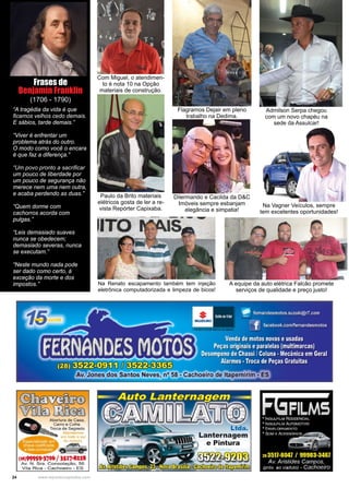 24 www.reportercapixaba.com
Dilermando e Cacilda da D&C
Imóveis sempre esbanjam
elegância e simpatia!
Flagramos Dejair em pleno
trabalho na Dedima.
Com Miguel, o atendimen-
to é nota 10 na Opção
materiais de construção.
Paulo da Brito materiais
elétricos gosta de ler a re-
vista Repórter Capixaba.
Na Vagner Veículos, sempre
tem excelentes oportunidades!
Admilson Serpa chegou
com um novo chapéu na
sede da Assulcar!
“A tragédia da vida é que
ficamos velhos cedo demais.
E sábios, tarde demais.”
“Viver é enfrentar um
problema atrás do outro.
O modo como você o encara
é que faz a diferença.”
“Um povo pronto a sacrificar
um pouco de liberdade por
um pouco de segurança não
merece nem uma nem outra,
e acaba perdendo as duas.”
“Quem dorme com
cachorros acorda com
pulgas.”
“Leis demasiado suaves
nunca se obedecem;
demasiado severas, nunca
se executam.”
“Neste mundo nada pode
ser dado como certo, à
exceção da morte e dos
impostos.”
Frases de
Benjamin Franklin
(1706 - 1790)
Na Renato escapamento também tem injeção
eletrônica computadorizada e limpeza de bicos!
A equipe da auto elétrica Falcão promete
serviços de qualidade e preço justo!
~
'ffi1DIT3.fl0DAtiertura de Casa,
Carro e Cofre.
Troca de Segredo
Alend•mm
emladQ<:13UI
doeslaoo
(:&8)9995~1?0& / lS.t?-8U8
Av. N . S ra . Consolação. 56
Vil:;;i. R ica - Cachoeiro - ES
Ltda.
Lanternagem
e Pintura
 