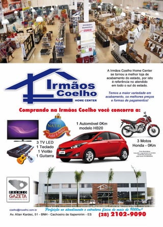 29www.reportercapixaba.com
HOME CENTER
A Irmãos Coelho Home Center
se tornou a melhor loja de
acabamento do estado, por isto
é referência no atendido
em todo o sul do estado.
Temos a maior variedade em
acabamento, os melhores preços
e formas de pagamentos!
Comprando na Irmãos Coelho você concorra a:
11111111,
PREMIO
GAZETAEMPRESARIAL 201 4
1 Teclado
1 Violão
1 Guitarra
1 Automóvel OKm
modelo HB20
3 Motos
Honda - OKm
FOtO!il lllus.t,alft':ts
Con$ulte o ttgulamento na ACISCI
certir!Cldo Au1onzado
peta Ci,iic& n<'6,2&'3120t4
coelho@ircoelho.com.br 'P~ #O ~ e ~ ~ de f#4U. de 9000111,2
Av. Allan Kardec, 51 - BNH - Cachoeiro de ltapemirim - ES (28) 21 02-9090
 