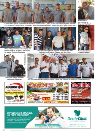 38 www.reportercapixaba.com
Com sua equipe de experientes e dedicados profissionais, a Revil é uma das mais completas auto elé-
trica do sul do Espírito Santo e oferece a seus clientes a qualidade e a garantia de um serviço bem feito.
Marquinho já reservou seu espaço na
edição especial de Natal / Ano Novo
da revista Repórter Capixaba!
Flagrante na Comercial Veículos, administrada com
muita competência por Rizzo e seu filho Allan.
Alex tem tudo
sob controle no
Chaveiro Vila Rica!
Ronivon é sempre animado
na Augusto´s Baterias! Tem tudo para seu carro na Antônio Auto Peças! São milhares de itens com excelentes preços!
A simpática Bianca
do salão La Belle.
~BATERIAS LTDA.
BATERIAS E RADIADORES
, Novos e MontadM . Car aeConcertos
~-. . 1_2813522 -8308
Avenida Ansuck:s Campos, 60
Nova Brasília •Cachoeiro de lta emirim
i
DenteClinicCEN TRO DDDNTDl OGICD
 28 3522-88'0 •Centro. Cachoeiro
28 999'1S 7766 Frute,,as ~oem Alta
 