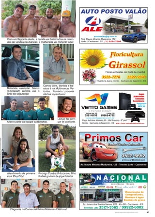 41www.reportercapixaba.com
Carros bons, bonitos e ba-
ratos é na Multimarcas Ve-
ículos. Romário promete
ofertas imperdíveis!
Com um flagrante deste, a revista vai bater todos os recor-
des de vendas nas bancas: a mulherada vai comprar tudo!
Motorista exemplar, Marco
(Emplacart) sempre use o
cinto de segurança!
Flagrante na Comercial Itabira Materiais Elétricos!
Allan e parte da equipe da Boechat.
LeoCar faz servi-
ços de qualidade.
Atendimento de primeira
é na Play City!
Rodrigo Corrêa (K-Ita) e seu filho
Rafael gostam de jogar futebol.
AUTO POSTO VALÃO
~
~LJS
postovalão@ig.com.br
Rod. Mauro Miranda Madureira. 15ô
Va/!lo - Cachoeiro - ES (28) 3521 -7006
floricultura
~ Girassol
Flores e Cestas de Café da manhã
3522-7278 3522-927@
Rua Dona Joana - Centro - Cachoeiro de ltapemirim - ES
Telefone loja: (25) Celular: (2iJ
3521-0192 99962-4752
www.vent ogomes.com.br
1010s
Ac:ess6r1os
consoles
Anistincla
Praça Jerônimo Monteiro, 63 - Vila Shopping - 2° piso
~ ~~'-,.,.,
' ~
Manutançio da
Compressores,
Bombas d'água
Bombas da graxa
Av. Jones dos Santos Neves, 822 - Km 90 - Cachoeiro - ES
Telefax: (28) 3521-3562 / 99922-6002
 