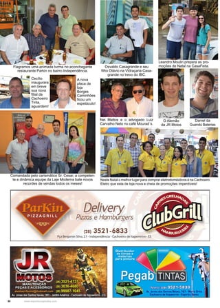 50 www.reportercapixaba.com
Leandro Moulin prepara as pro-
moções de Natal na CasaFeita.Flagramos uma animada turma no aconchegante
restaurante Parkin no bairro Independência.
Comandada pelo carismático Sr. Cesar, a competen-
te e dinâmica equipe da Laje Moderna bate novos
recordes de vendas todos os meses!
Osvaldo Casagrande e seu
filho Otávio na Vidraçaria Casa-
grande no trevo do IBC.
O Alemão
da JR Motos
Cecílio
inaugurara
em breve
sua nova
filial da
Cachoeiro
Tinta,
aguardem!
A nova
placa da
loja
Borges
Caminhões
ficou um
espetáculo!
Neste Natal o melhor lugar para comprar eletrodomésticos é na Cachoeiro
Eletro que esta de loja nova e cheia de promoções imperdíveis!
Nei Mattos e o advogado Luiz
Carvalho Neto no café Mourad´s.
Daniel da
Guandú Baterias
Delivery
Pizzas e Hamburgers
(28) 3521-6833
Pça Benjamin Silva, 27 - Independência• Cachoeiro de ltapemirim - ES
 