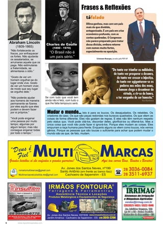 6 www.reportercapixaba.com
“O Brasil não é
um país sério.”
Charles de Gaulle
(1890 - 1970)
“Não fortalecerás os
fracos, por enfraquecer
os fortes. Não ajudarás
os assalariados, se
arruinares aquele que os
paga. Não estimularas
a fraternidade, se
alimentares o ódio.”
“Gosto de ver um
homem orgulhar-se do
lugar onde vive. Gosto
de ver um homem viver,
de modo que seu lugar
se orgulhe dele.”
“Não poderás ajudar
aos homens de maneira
permanente se fizeres
por eles aquilo que eles
podem e devem fazer
por si próprios.”
“Você pode enganar
uma pessoa por muito
tempo; algumas por
algum tempo; mas não
consegue enganar todas
por todo o tempo.”
Mudar o mundo... Isto é para os loucos. Os desajustados. Os rebeldes. Os
criadores de caso. Os que são peças redondas nos buracos quadrados. Os que vêem as
coisas de forma diferente. Eles não gostam de regras. E eles não têm nenhum respeito
pelo status quo. Você pode citá-los, discordar deles, glorificá-los ou difamá-los. Mas a
única coisa que você não pode fazer é ignorá-los. Porque eles mudam as coisas. Eles
empurram a raça humana para frente. Enquanto alguns os vêem como loucos, nós vemos
gênios. Porque as pessoas que são loucas o suficiente para achar que podem mudar o
mundo são as que, de fato, mudam.
Abraham Lincoln
(1809-1865)
Se com tudo que você tem
ainda não é feliz, com tudo o
que lhe falta tampouco será.
Frases & Reflexões
táf I do
Dilma ganhou, mas com um país
mais do que dividido,
antagonizado. Éum pais em crise
económica.profunda, com.a!i
contasq,uebradas. OCongresso
nãio 1parec@preparado paratratar
dessa divisã.o, embora retome
com nome!i muitofortll!!!i,
esp~ialmente na oposiçã.o.
Cti~tcnn11n B~rqu,i, senado< pelo POF-OF
H'Z)~/MULTI~
~ dataffu d üo. ~ M a. 9"-a.n.du 9«-Cll!ldMtl
MARCAS
- romariomultimarcas@gmail.com
MultimarcasveiculosIlda.me@gmai1.com
Av. Jones dos Santos Neves, nº199
Santo Antônio (em frente ao banco ltaú)
Cachoeiro de ltapemirim - ES
IIRMÃOS FONTOURA®
Fer ragens & Fer ramentras
Ass istê ncia Téc n ica e Locações
Produtos Metalúrgicos e Equipamentos de Segurança
28 303-6-0084
ir 28 3511-6937
~~-
RRIMA
'
-~--·.-_1,-~- .·~.'~1'1}:r~~,. ~ ... ;·'.~;:'·
-, atendimento@irmaosfontoura.com.br
Sistemas dB lrrlflllfJão
eMállulnasllgrlco/as
vendas@irrmag.com.br
(28)3521-1433 / 3522-1048
~~~~
~©u ®rooº~~
~ e ! ® ~..13ªAv. Jones dos Santos Neves, 937/939 www.irmaosfontoura.com.br
Jardim América - Cachoeiro de ltapemirim - ES 1281 3515-2200
 
