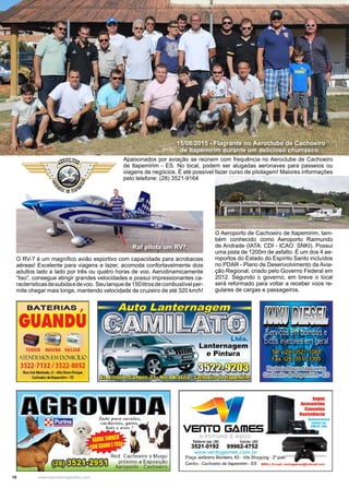 10 www.reportercapixaba.com
15/08/2015 - Flagrante no Aeroclube de Cachoeiro
de Itapemirim durante um delicioso churrasco.
Raf pilota um RV7.
O RV-7 é um magnífico avião esportivo com capacidade para acrobacias
aéreas! Excelente para viagens e lazer, acomoda confortavelmente dois
adultos lado a lado por três ou quatro horas de voo. Aerodinamicamente
“liso”, consegue atingir grandes velocidades e possui impressionantes ca-
racterísticasdesubidaedevoo. Seutanquede150litrosdecombustívelper-
mite chegar mais longe, mantendo velocidade de cruzeiro de até 320 km/h!
O Aeroporto de Cachoeiro de Itapemirim, tam-
bém conhecido como Aeroporto Raimundo
de Andrade (IATA: CDI - ICAO: SNKI). Possui
uma pista de 1200m de asfalto. É um dos 4 ae-
roportos do Estado do Espírito Santo incluídos
no PDAR - Plano de Desenvolvimento da Avia-
ção Regional, criado pelo Governo Federal em
2012. Segundo o governo, em breve o local
será reformado para voltar a receber voos re-
gulares de cargas e passageiros.
Apaixonados por aviação se reúnem com frequência no Aeroclube de Cachoeiro
de Itapemirim - ES. No local, podem ser alugadas aeronaves para passeios ou
viagens de negócios. É até possível fazer curso de pilotagem! Maiores informações
pelo telefone: (28) 3521-9164
~?,OCL~~
 · ·tr • • -,
. .. .
~DErtfl/
BATERIAS ,
GUANDU
• ·~-~:-.,.
TUDOR MOURA HELIAR
tITNDCMOSú'v1 DOMICiUO
3S22-7132 / 3S22-8052
Rua Jo,é Machado,21 • Alto Novo Panµt
Cac:hoeiro dtltapomirm · ES
3/
Tudo para cavalos,
cachorros, go1os,~ ~
••- - bois e oves' !
1 ' •
', 1 1 '
• Rod. Cachoeiro x Muqui
n:r.'l~ próximo a Exposição
~~ Aeroporto - Cachoeiro
Ltda.
Lanternagem
e Pintura
')í
Telefone loja: (28) Celular: (28)
3521-0192 99962-4752
www.ventogames.com.br
..
f!lfiYJlíl ~ ·
-~~~, , ..,.... ·. ~ -· .·-
_,Serviçosê'mbomoãs e
bicÕ:s_injetores ~m geral
. '· / ,
Tel.:,(28) 3521 c1048'._ ..·/ .. . '
Fax: (28):351,1,0
1395
~~~,~ 1. , ..
Jogos
Acessórios
Consoles
Acclctâncla
Praça Jerônimo Monteiro, 63 - Vila Shopping - 2° piso
Centro - Cachoeiro de ltapemirim - ES MSN o E-mail: vontog:imo•@hotmail.com
 