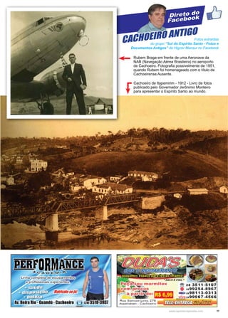 11www.reportercapixaba.com
Direto do
Facebook
Fotos extraídas
do grupo “Sul do Espírito Santo - Fotos e
Documentos Antigos” de Higner Mansur no Facebook
Cachoeiro de Itapemirim - 1912 - Livro de fotos
publicado pelo Governador Jerônimo Monteiro
para apresentar o Espírito Santo ao mundo.
CACHOEIRO ANTIGO
Rubem Braga em frente de uma Aeronave da
NAB (Navegação Aérea Brasileira) no aeroporto
de Cachoeiro. Fotografia possivelmente de 1951,
quando Rubem foi homenageado com o título de
Cachoeirense Ausente.
f
arm1 ex
· . ,e: tâilf~j
R u a San, u e l L e vy, 279
A q u id aba n - Cachoeiro
~ 28 3511-5107
2899254-8967
a2l:1 2898113-0313
~ _2e99967-4566
 