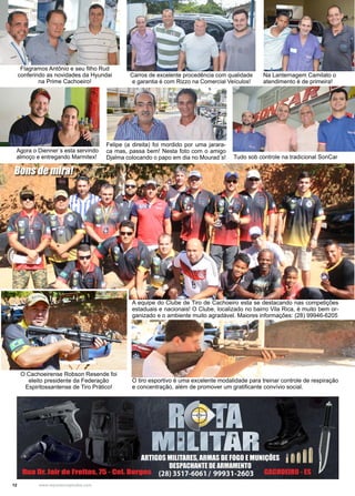 12 www.reportercapixaba.com
A equipe do Clube de Tiro de Cachoeiro esta se destacando nas competições
estaduais e nacionais! O Clube, localizado no bairro Vila Rica, é muito bem or-
ganizado e o ambiente muito agradável. Maiores informações: (28) 99946-6205
Carros de excelente procedência com qualidade
e garantia é com Rizzo na Comercial Veículos!
Na Lanternagem Camilato o
atendimento é de primeira!
Felipe (a direita) foi mordido por uma jarara-
ca mas, passa bem! Nesta foto com o amigo
Djalma colocando o papo em dia no Mourad´s!
Agora o Dienner´s esta servindo
almoço e entregando Marmitex! Tudo sob controle na tradicional SonCar
O Cachoeirense Robson Resende foi
eleito presidente da Federação
Espiritossantense de Tiro Prático!
O tiro esportivo é uma excelente modalidade para treinar controle de respiração
e concentração, além de promover um gratificante convívio social.
Flagramos Antônio e seu filho Rud
conferindo as novidades da Hyundai
na Prime Cachoeiro!
Bons de mira!
 