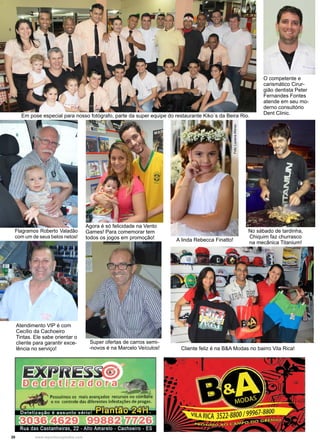 20 www.reportercapixaba.com
Foto:LuzianaAfonso
Em pose especial para nosso fotógrafo, parte da super equipe do restaurante Kiko´s da Beira Rio.
O competente e
carismático Cirur-
gião dentista Peter
Fernandes Fontes
atende em seu mo-
derno consultório
Dent Clinic.
Super ofertas de carros semi-
-novos é na Marcelo Veículos!
Flagramos Roberto Valadão
com um de seus belos netos!
Agora é só felicidade na Vento
Games! Para comemorar tem
todos os jogos em promoção!
No sábado de tardinha,
Chiquim faz churrasco
na mecânica Titanium!
Atendimento VIP é com
Cecílio da Cachoeiro
Tintas. Ele sabe orientar o
cliente para garantir exce-
lência no serviço! Cliente feliz é na B&A Modas no bairro Vila Rica!
A linda Rebecca Finatto!
Possuímos os mais avançados recursos no com~e
e no controle das diferentes infestações de pragas.
 