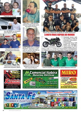 30 www.reportercapixaba.com
A MOTO MAIS RÁPIDA DO MUNDO
Kawasaki lançou este
ano na Itália, a moto de
produção mais podero-
sa do mundo.
A Kawasaki Ninja H2R
possui um impressio-
nante motor de 998cc
supercharged, de 4 ci-
lindros e 326 cv a 14.000 rpm! Desempenho surpreendente:
0 a 100km/h em torno de 3 segundos e chega aos 357 km/h.
Flagrante na Leocar!
Tem até BMW na concessio-
nária Vagner Veículos! Alguns dos integrantes do Bodes do Asfalto Motoclube!
Pelo jeito, o João da Auto
Elétrica Falcão gosta muito
de maçãs do amor!
Parte da equipe da Comercial Itabira Materiais Elétricos!
Atendimento nota mil é
na Parafusos Coramara!
O carismático Buchecha da
Martelinho de ouro e sua
bela esposa Mayara.
Sergio gosta de ler a revista
Repórter Capixaba e publi-
cará um anúncio da Pafil em
nossa próxima edição!
Moqueca de primeira é no
restaurante Arpoador (BNH).
-151 Emplacamanto~
•Tra111farê11cias - ~ ~ -. SUbsllbdção .. . "• .
de Motor
........ &Maaa
Tel.: (28) 3521.2352 / 99881.0095
miro.miro457@flotmail.cam
..JoioBlmlllCalellln,9D-Aer-1D
CEP~291U-CO-Cadlllda6-nnn./ES
1Jnimic1J, ttsiJttmt
:a /1atu,e.;ia j49
 