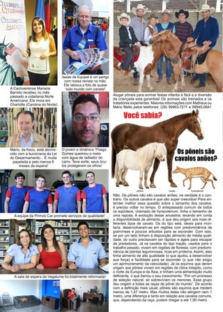 42 www.reportercapixaba.com
A Cachoeirense Mariane
Barreto recebeu no mês
passado a cidadania Norte
Americana. Ela mora em
Charlotte (Carolina do Norte).
Mário, da Keco, está aborre-
cido com a burocracia da Lei
do Desarmamento... É muita
papelada e pelo menos 6
meses de espera!
O jovem e dinâmico Thiago
Gomes queimou o rosto
com água de radiador do
carro. Teve sorte, seus ócu-
los protegeram os olhos!
Isaias da Equipel é um perigo
com nossa revista na mão.
Ele rabisca a foto de quase
todo mundo com caneta!
Os pôneis são
cavalos anões?
Você sabia?
Não. Os pôneis não são cavalos anões; na verdade é o con-
trário. Os outros cavalos é que são super crescidos! Para en-
tender melhor essa questão sobre o tamanho dos cavalos,
é preciso voltar no tempo. O antepassado comum de todos
os eqüídeos, chamado de hyracoterium, tinha o tamanho de
uma raposa. A evolução desse ancestral, levando em conta
a disponibilidade de alimento, é que deu origem aos mais di-
ferentes tipos de cavalo. Os do tipo sela, ideais para mon-
taria, desenvolveram-se em regiões com predominância de
gramíneas e poucos arbustos para se esconder. Com isso,
se por um lado tinham à disposição alimento de média quali-
dade, do outro precisavam ser rápidos e ágeis para escapar
de predadores. Já os cavalos do tipo tração, usados para o
trabalho pesado, viviam em regiões de floresta, com predomi-
nância de plantas leguminosas, ricas em proteína. Assim, eles
tinha alimento de alta qualidade (o que ajudou a desenvolver
sua força) e facilidade para se esconder (o que não exigiu
um aprimoramento da velocidade). Já os equinos que deram
origem aos pôneis viviam em regiões de clima inóspito, como
o norte da Europa e da Ásia, e tinham uma alimentação muito
deficiente, o que barrou o seu crescimento. “Por um processo
de seleção natural, só sobreviviam os menores. Esse grupo
deu origem a todas as raças de pônei do mundo”. De acordo
com a definição mais usual, pôneis são equinos que medem
menos de 1,47 metro. Mas muitos deles não atingem nem 1
metro, uma diferença e tanto em relação aos cavalos comuns,
que, dependendo da raça, podem chegar a até 1,90 metro.
Alugar pôneis para animar festas infantis é fácil e a diversão
da criançada esta garantida! Os animais são treinados e os
tratadores experientes. Maiores informações com Matheus ou
Mário Mello pelos telefones: (28) 99963-7211 e 99945-0641
A equipe da Primos Car promete serviços de qualidade!
A sala de espera da Vagalume foi totalmente reformada!
pôneis cavalo hyracoterium
 