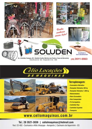45www.reportercapixaba.com
---~~.u-- ~- /L~ _ ,_ ::;...
, _
•SOLUDEN Qualidade e
bom atendimento!
s o I u ç õ o e m d e f e n s i v o s o g r í e o I a s
Av. Aristides Campas, 68 - Estelita Coelha Martins (em frente a Casa da Borracha)
Ca cho e ir o d e l ta p e mirim - ES (28) 3511-5563
Terraplenagem:
» Escavadeira Hidráulica
» Rompedor Hidráulico 400 kg
» Rompedor Hidráulico 1.300 kg
» Motoniveladora
» Retro Escavadeira
» Rolo Compactador
» Pá Carregadeira
» Caminhão Pipa
» Caminhão Caçamba
» Transporte
www. ceIiomaquinas.com. br
Tel.: 28 3521-3836 1 celiolmaquinas@hotmail.com
Rod. ES 482 - Cachoeiro xAtílio Vivacqua - Aeroporto I Cachoeiro deltapemirim- ES
 