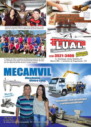 51www.reportercapixaba.com
A Galera da Célio Locações de Máquinas gosta de se reunir
os domingos para jogar uma descontraída pelada. Na equi-
pe, tem algumas pernas de pau e muitos craques!
Daniel da Guandú Bateria e sua noiva Eliane foram no Rio
para ver o jogo Fla x Flu no Maracanã dia 06 de setembro!
Av. Domingos Alcino Dadalto, 07
Bairro IBC - Cachoeiro de ltapemirim - ES
MEelMVllMeaânlaa
lllei,a 1.111a.
 