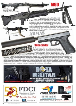 16 www.reportercapixaba.com
O silenciador, também conhecido como supressor
de ruido, consiste em um cilindro fixado à boca da
arma, contendo uma série de câmaras separadas
umas das outras por abafadores metálicos com orifí-
cios centrais. A bala atravessa os orifícios deixando atrás os gases
que se espalham pelas câmaras antes de sair para a atmosfera. O aparelho não é eficaz para
balas de rifles, cuja velocidade é maior que a do som, o que produz por si só um estampido. Tampouco serve em
revólveres, já que não impede o escape de gases pelo cilindro que contém os cartuchos. Na saída do canhão, a pressão atrás
da bala é de 750 kg por m2 após passar pelo silenciador cai para 15 kg. Portanto, o som do disparo é muito menor: de 15 a 40
decibel (dependendo da arma e do silenciador) enquanto normalmente, o som de um tiro ultrapassa 150 decibel. Outra vanta-
gem é a diminuição do recuo e o aumento da precisão da arma. Apesar da sedução que os supressores de ruídos causam nos
atiradores esportivos, o uso desse material é restrito, sendo proibido aos civis no Brasil.
A MG39 (MG 42)
entrou em serviço
em 1942 e está em uso até hoje.
FN MAG
M60
Popularizada no filme RAMBO, a M60
é uma metralhadora ligeira calibre 7,62x51mm
NATO, municiada por um cinto de balas de 100 munições
e possui um bipé. No exercito é usada como arma para
fogo de supressão tendo alcance eficaz de mais de 1.000
metros. A M60 entrou em serviço em 1957 e durante a
guerra do Vietnã demonstrou vários problemas de projeto. Este modelo
sofreu ao longo dos anos inúmeras atualizações, e atualmente tem sido
substituída pela FN MAG que tem sistema de alimentação e mecanismos de
gatilho similar ao do MG39!
M60
ARMAS
Silenciador
FDCIFaculdade de Direito
Cachoeiro de Itapemirim
verrro Gâmes
Telefone loja: 128) Celular: (28)
3521-0192 99962-4752
www.ventogames.com. br
Praça Jerônimo Monteiro, 63 - Vila Shopping - 2° piso
rogos
Acess6rlos
Coasuln
Asslstincl
Centro - Cachoeiro de ltapemirim - ES MSN o E-mail: vontogamos@hotmall.com
 