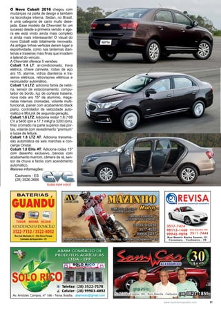 31www.reportercapixaba.com
O Novo Cobalt 2016 chegou com
mudanças na parte de design e também
na tecnologia interna. Sedan, no Brasil,
é uma categoria de carro muito dese-
jada. Esse modelo da Chevrolet foi um
sucesso desde a primeira versão e ago-
ra ele está vindo ainda mais completo
e ainda mais interessante! O visual do
novo Cobalt está totalmente renovado.
As antigas linhas verticais deram lugar a
esportividade, como nas lanternas dian-
teiras e traseiras mais finas que invadem
a lateral do veículo.
A Chevrolet oferece 5 versões:
Cobalt 1.4 LT: ar-condicionado, trava
elétrica, chave canivete, rodas de aço
aro 15, alarme, vidros dianteiros e tra-
seiros elétricos, retrovisores elétricos e
recirculador automático.
Cobalt 1.4 LTZ: adiciona faróis de nebli-
na, sensor de estacionamento, compu-
tador de bordo, luz de cortesia traseira,
nova roda aro 15″ de alumínio, maça-
netas internas cromadas, volante multi-
funcional, painel com acabamento black
piano, controlador de velocidade auto-
mático e MyLink de segunda geração.
Cobalt 1.8 LTZ: Adiciona motor 1.8 (108
CV a 5400 rpm e 17,1 mKgf a 3200 rpm),
friso cromado na parte superior das por-
tas, volante com revestimento “premium”
e luzes de leitura.
Cobalt 1.8 LTZ AT: Adiciona transmis-
são automática de seis marchas e con-
cierge Onstar.
Cobalt 1.8 Elite AT: Adiciona rodas 15″
com desenho exclusivo, bancos com
acabamento marrom, câmera de ré, sen-
sor de chuva e faróis com acendimento
automático.
Maiores informações:
Cachoeiro - ES
(28) 3526-2666
BATERIAS ,
GUANDU
TUDOR MOURA HELIAR
/IT DCMO [j11 DOMICILIO
3522-7132 / 3522-8052
Rua lo!é Machado, 21-Alto NoYO ~
Comoairo da 11~m,- E5
• Telefax: (28) 3522-7178
I Celular: (28) 99903-4892
Av. Aristides Campos, nº 166 - Nova Brasília abamsolo@gmail.com mpos, 180 - o
Disk Guincho 24H.
35 11-7444
Rua Beotri2. Rocha Soares, 01
Co.-omoro - Cachoeiro - ES
 