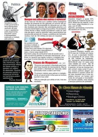 4 www.reportercapixaba.com
Já faz mais de 120 dias que o prefeito Carlos Casteglione
recebeu de presente em seu gabinete um enorme rato po-
dre. O animal em decomposição foi oferecido por um cida-
dão revoltado pelo descaso das autoridades perante a um
caso de insalubridade e insegurança pública. Os secretários
Cidinei Nunes e Mara Tosado prometeram cuidar do caso
mas até agora, nada foi resolvido! Vale a pena lembrar que
durante este período de 4 meses, a prefeitura de Cachoeiro
recebeu mais de 100 milhões de reais em impostos!
Pátria
ASSALTADORA:
Impostos chegam a quase 50%
dos preços do material escolar em
2016. Neste tipo de material, o item
com maior carga tributária é a ca-
neta, com 47,49%.
Agendas, apontadores e borrachas
são taxados em 43,19%.
O Governo brasileiro recebeu em
2015 mais de 2 trilhões em impos-
tos. Já que a população brasilei-
ra é composta de um pouco mais
de 200 milhões de habitantes,
isto representa aproximadamente
R$10.000,00 (dez mil reais) para
cada cidadão por ano!!! São 40
mil reais/ano para uma família de
4 pessoas, já que as crianças tam-
bém entram nesta conta! O pior é
que nossos políticos alegam que
falta dinheiro e querem cobrar ain-
da mais impostos! Isto é uma ver-
dadeira loucura: um buraco sem
fundo de corrupção e incompetên-
cia! Acorda cidadão, exija respeito
e serviços públicos de qualidade!
Socialismo é isso:
a elite governante e
seus apaniguados
usufruem de tudo
o que o capitalismo
pode proporcionar,
enquanto o povo
é desrespeitado,
explorado e nivelado
pela pobreza.
“Os povos que perdem a liberdade pela força,
pela força haverão de reconquista-la. Mas os
que perdem a liberdade por descuido, estes
demorarão muito a voltar a ser livres.”
“O primeiro método para estimar a inteligên-
cia de um governante é olhar para os homens
que tem à sua volta”.
“Não é a intenção que valida um ato, mas seu
resultado”.
Frases de Maquiavel
Política
Combustível
Dengue nos olhos dos outros é refresco!
(1469 - 1527)
Ao contrário do que
acontece no Brasil, a
gasolina nos Estados
Unidos ficou mais barata. Em algumas
cidades, um litro custa o equivalente a 2
reais, o menor preço desde 2010.
Nos EUA o preço do combustível varia de acordo com o
valor do barril do petróleo no mercado internacional. Já no
Brasil, é o governo que regula o preço e, o brasileiro tem
que pagar o rombo bilionário da corrupção na Petrobras!O fato de que muitos
políticos de sucesso
são mentirosos, não é
exclusivamente reflexo
da classe política, é
também um reflexo
do eleitorado. Quando
as pessoas querem o
impossível somente
os mentirosos podem
satisfazê-las
Thomas Sowell
BORGES CAMINHÕES
11:u· ~=!~,,·t=C.tf!
el.: (28) 3518-0418
el.: (28) 99967-3590
GOVERNO POVO
 