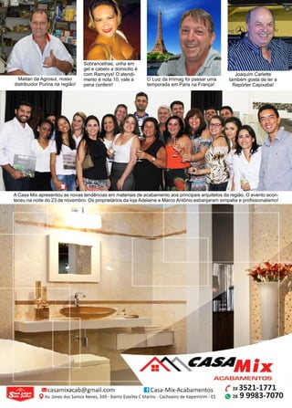 40 www.reportercapixaba.com
O Luiz da Irrimag foi passar uma
temporada em Paris na França!
Maitan da Agrosul, nosso
distribuidor Purina na região!
Sobrancelhas, unha em
gel e cabelo a domicilio é
com Ramyrys! O atendi-
mento é nota 10, vale a
pena conferir!
A Casa Mix apresentou as novas tendências em materiais de acabamento aos principais arquitetos da região. O evento acon-
teceu na noite do 23 de novembro. Os proprietários da loja Adelaine e Marco Antônio esbanjaram simpatia e profissionalismo!
Joaquim Carlette
também gosta de ler a
Repórter Capixaba!
ACABAMENTOS
m casamixacab@gmail.com IJCasa-Mix-Acabamentos
QAv. Jones dos Santos Neves, 349 • Bairro Estelita C Marins - Cachoeiro de ltapemirim - ES
( 28 3521-1771
~ 28 9 9983-7070
 