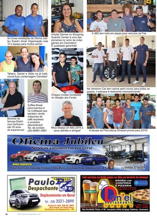 44 www.reportercapixaba.com
Coffee Break
para eventos é
na Coffeepel que
também vende
máquinas de
café expresso
e produtos
descartáveis!
Tel. de contato
(28) 99991-4897.
A Ação Games no Shopping
Guandú Center é uma das
pioneiras no ramo de vídeo
games em Cachoeiro!
É qualidade garantida!
Chegou muitas novidades
no Varejão dos Faróis
Taliano, Daniel e Gilda na já tradi-
cional Auto Lanternagem Camilato!
Bonandi da
famosa Eletrô-
nica Carlosom:
são 30 anos
de experiencia!
Mica deseja um feliz 2016 a
seus clientes e amigos!
A JBS tem tudo em peças para veículos da Fiat
Na Ventorim Car tem carros semi novos para todos os
gostos, o estoque é realmente impressionante!
A equipe da Floricultura Girassol pronta para 2016!
As novas instalações da Oficina Jubi-
leu ficaram show! Organização nota
10 e espaço para muitos carros!
rT"T_J'--rr"T"'T"T"__,
.,, - _...,.. Paul ~
espachant
EmplacamentQs., em Ge,al
Tel.: (28) 3521-3899
Rodovia 482, KM 04, BN H
(Em frente ao Posto Pop,)
Cachoeiro de ltapemirim - E:S
 