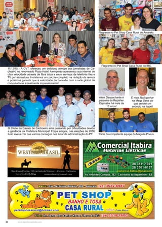 46 www.reportercapixaba.com
11/12/15 - A GVT, ofereceu um delicioso almoço aos jornalistas de Ca-
choeiro no renomeado Plaza Hotel. A empresa apresentou sua internet de
ultra velocidade através de fibra ótica e seus serviços de telefonia fixa e
TV por assinatura. Instalamos um pacote completo na redação da revista
e podemos garantir que a velocidade de conexão com a rede global de
computadores é realmente impressionante!
O Clube do Cavalo de Cachoeiro está passando por dificuldades devido
a ganância da Prefeitura Municipal! Força amigos, nas eleições de 2016
tudo leve a crer que vamos conseguir nos livrar da administração do PT!
É mais fácil ganhar
na Mega Sena do
que vender um
anúncio na Itapel!
Almir Despachante é
parceiro da Repórter
Capixaba há mais de
10 anos!
Parte da competente equipe da Maguila Pneus.
Flagrante no Pet Shop Casa Rural do Amarelo.
Flagrante no Pet Shop Casa Rural do IBC.
•.
llt l!lt~
0!!ft
,, ·~•.i-
~ e
,. l
, ·
,t
r
J
 
