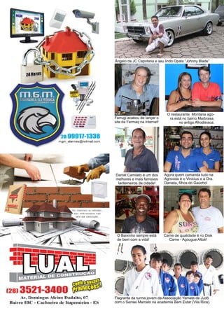 12 www.reportercapixaba.com
Ferrugi acabou de lançar o
site da Fermaq na internet!
O restaurante Montana ago-
ra está no bairro Marbrasa,
no antigo Afrodisíaca.
Daniel Camilato é um dos
melhores e mais famosos
lanterneiros da cidade!
Ângelo da JC Capotaria e seu lindo Opala “Johnny Blade”
Agora quem comanda tudo na
Agrovida é o Vinicius e a Dra.
Daniela, filhos do Gaúcho!
Carne de qualidade é no Disk
Carne - Açougue Altoé!
O Baixinho sempre está
de bem com a vida!
Flagrante da turma jovem da Associação Yamate de Judô
com o Sensei Marcelo na academia Bem Estar (Vila Rica).
·---..··--·---·--- .......
--28 99917-1338
mgm_alarmes@hotmail.com
Av. Domingos Alcino Dadalto, 07
Bairro IBC - Cachoeiro de ltapemirim - ES
!l
 
