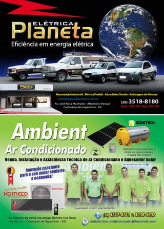 17www.reportercapixaba.com
~"º"=•.. Aparelhos que atendem a
f -.iiif"  todas as necessidades.
t .à. g
~ ,• .,.,,., 0 ESCOLHA O SEU!
venda, Instalação eAssistência Técnica de Ar condicionado eAquecedor Solar
1na11açã::::,s:::i:,.0
11araª::~anamiaf
uJ_f,.,,,.,,. fA,c,o#ú!$,...;. r,
Kome:coAr Condic,onados
te (na antiga Maneco Out Door)
eira de ltapemirim - ES
v m~@~ambientarcondicionado@hotmail.com
 