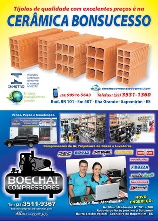 21www.reportercapixaba.com
Tijolos de qualidade com excelentes preços é na
A
CERAMICA BONSUCESSO
Produtos
Cert ificado
11,,,. conforme
= as normas
INMETRO INMETRO
Empresa
ecologicamente
corretas
-~
@ ' ceramicabonsucesso@gmail.com
t2sJ 99916-5643 Telefax: (28) 3531-1360
Rod. BR 101 - Km 407 - Ilha Grande - ltapemirim - ES
 