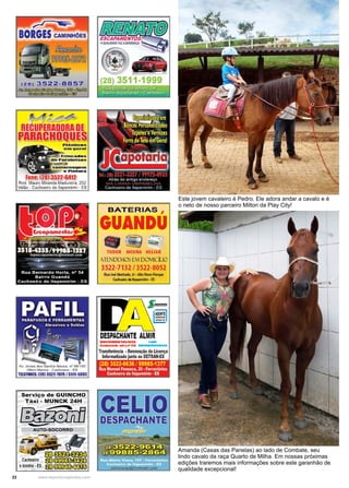 22 www.reportercapixaba.com
Amanda (Casas das Panelas) ao lado de Combate, seu
lindo cavalo da raça Quarto de Milha. Em nossas próximas
edições traremos mais informações sobre este garanhão de
qualidade excepcional!
Este jovem cavaleiro é Pedro. Ele adora andar a cavalo e é
o neto de nosso parceiro Milton da Play City!
' ~ H,
Rod. Mauro Miranda Madureira, 252
Valão - Cachoeiro de ltapemirim- ES
Av. Jones dos Santos Neves. n• 98/100
Otton Marins - Cachoeiro - ES
TWFONES:l28J 3522-7079 / 35ff-5803
Serviço de GUINCHO
T á xi - MUNCK 24H
J::fi@fl... ~
BATERIAS ,
GUANDU
• ·~~TUDOR MOURA HELIAR
JITNDCMOS ú'v1 DOMICiUO
3522-7132 / 3522-8052
RuaJo,é Machado,21 • Alto Novo Panµt
Cachoeiro dtltapomirm •ES
DESPACHANTE ALMIR
DOCUMOITAUSTA -
Cndonciado sobon• D7a 11........,..ll.&la
Transferência •Renovação da Licença
Informatizado junto ao DETRAN-ES
(28) 3522-0636 /99985-1377
Rua Manoel Fonseca, 20 • Ferroviários
Cachoeirode ltapemirim• ES
.,.-..
 -~ :. ; . -
'- .
 
