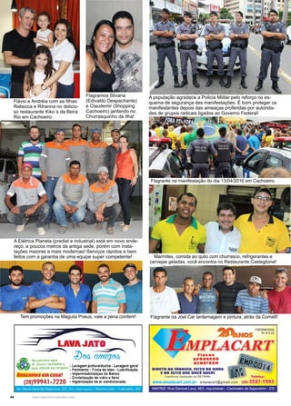 44 www.reportercapixaba.com
A população agradece a Policia Militar pelo reforço no es-
quema de segurança das manifestações. É bom proteger os
manifestantes depois das ameaças proferidas por autorida-
des de grupos radicais ligados ao Governo Federal!
Marmitex, comida ao quilo com churrasco, refrigerantes e
cervejas geladas, você encontra no Restaurante Casteglione!
Flagrante na Joel Car lanternagem e pintura, atrás da Comefi!Tem promoções na Maguila Pneus, vale a pena conferir!
Flagrante na manifestação do dia 13/04/2016 em Cachoeiro.
Flávio e Andréia com as filhas
Rebecca e Rihanna no delicio-
so restaurante Kiko´s da Beira
Rio em Cachoeiro.
A Elétrica Planeta (predial e industrial) está em novo ende-
reço, a poucos metros da antiga sede, porém com insta-
lações maiores e mais modernas! Serviços rápidos e bem
feitos com a garantia de uma equipe super competente!
Flagramos Silvana
(Edivaldo Despachante)
e Claudemir (Shopping
Cachoeiro) jantando no
Churrasquinho da Ilha!
I__-_-_-_-_-_-_,.,,,
LAVAJATO
- ~.--~...., lJM _l"'___:11111;;;;:'17--~Af.....,'
Recuperamos água vY' ' ~
~e chuv! 8 reciclamosª • Lavagem pintura/ducha • Lavagem geral
agua ut,ltzada nas lavagens • Polimento . Troca de óleo • Lubrificação
Buscamosemcasal .lmpermeabilizaçao de Banco
- Cristalização de vidro e farol
(28)99941••7220 ·Higienização de ar condicionado
Av. Mauro Miranda Madureira, 203, tProx Posto G~andu) - Teixeira Leite - Cachoeiro - ES
~ _ _ _ _ CREDENCIADA
~ N•-014-ES
MPLACARTPlacas
APROVADO
DENATRAN ri' wDIRETO DA FABRICA, FEITO NA HORA /'4
E DO JEITO QUE voei QUERI 1
(conforme resolução oo DETRAN) ~ Telefax:
www.emplacart.com.br emplacart@gmaíf.com (28) 3521-1593
MATRIZ· Rua Samuel Levy, 463 -Aquidaban - Cachoeiro de ltapeminm - ES
 