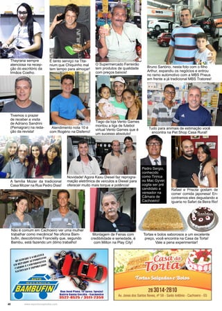 48 www.reportercapixaba.com
O Supermercado Ferreirão
tem produtos de qualidade
com preços baixos!
Bruno Sartório, nesta foto com o filho
Arthur, expandiu os negócios e entrou
no ramo automotivo com a MBS Pneus
em frente a já tradicional MBS Tratores!
É tanto serviço na Tita-
nium que Chiquinho mal
tem tempo para almoçar!
Atendimento nota 10 é
com Rogério na Disferro!
Tiago da loja Vento Games
montou a liga de futebol
virtual Vento Games que é
um sucesso absoluto!
Tudo para animais de estimação você
encontra na Pet Shop Casa Rural!
Novidade! Agora Kaxu Diesel faz reprogra-
mação eletrônica de veículos a Diesel para
oferecer muito mais torque e potência!
A família Mozer da tradicional
Casa Mozer na Rua Pedro Dias!
Tivemos o prazer
de receber a visita
de Adriano Sandrini
(Pemagran) na reda-
ção da revista!
Thayrana sempre
atenciosa na recep-
ção do escritório da
Irmãos Coelho.
Rafael e Priscila gostam de
comer comida japonesa! En-
contramos eles degustando a
iguaria no Safari da Beira Rio!
Pedro Sergio,
conhecido
como Tiririca
ou Mac Gyver,
cogita ser pré
candidato a
vereador na
Câmara de
Cachoeiro!
Não é comum em Cachoeiro ver uma mulher
trabalhar como mecânica! Na oficina Bam-
bufin, descobrimos Francielly que, segundo
Bambu, está fazendo um ótimo trabalho!
Montagem de Feiras com
credibilidade e seriedade, é
com Milton na Play City!
Tortas e bolos saborosos a um excelente
preço, você encontra na Casa da Torta!
Vale a pena experimentar!
28 3014-2810
Av. Jones dos Santos Neves, nº 59 - Santo Antônio • Cachoeiro . ES
 