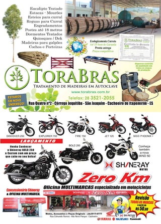 11www.reportercapixaba.com
..,,
Eucalipto Tratado
Estacas - Mourões
Esteios para curral
Reguas para Curral
Engradamentos
Postes até 18 metros
Dormentes Tratados
Quiosques / Dek
Madeiras para galpões
Cochos e Porteiras
Ecologicamente Correto
Até J:, A110.s de Garantia
Pronta entrega
Preços competitim~
au,.,...centrul•
de aaalldllde em
1011aeaaea11U
lle lll'Od8'1D
TRATAMENTO DE MADEIRAS EM AUTOCLAVE
www.torabras.com .br
Telefax: 28 3521 -2055
Rua Quatro 0°2 -Córrego Jequltlba -São Joaquim -cachoeiro de ltapemlrlm -ES
~____:~~-==-,3",-""'I f'
LANÇAMENTO
venha conhecer
a Shinerav BOLO 250
a custam com um preço
que cabe no seu bolso!
•FIRE 150
Conheça
também
~~ SH/ N:=~AYMOTOS
~~ ~ ) ..lir/ 9/
,~~e,~~~~
concessionáriaShinerav Ollt:lna MULTIMARt:AS es ecializadaemmatacicletas
&OFICINA IIULTIMIHICA.
 