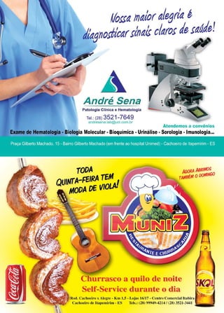 13www.reportercapixaba.com
André Sena
Patologia Clínica e Hematologia
Tel.: (28) 3521-7649
andresena.lab@uol.com.br
Atendemos a convênios
Exame de Hematologia - Biologia Molecular - Bioquímica - Urinálise - Sorologia - Imunologia...
TODA
QUINfA-FEIRA TEM 1
• t,fODA OE 1/tOL.AJ
/Jf,ORA ABRIMOS
TAJABÉM O()()MINGO
Churrasco a quilo de noite
Self-Service durante o dia
Rod. Cachoeiro x Alegre - Km l,S - Lojas 16/17 - Centro Comercial ltabira
Cachoeiro de ltapemirim - ES Tels.: (28) 99949-4214 / (28) 3521-3441 ·,. '
 