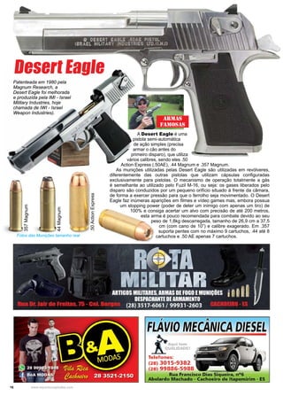 16 www.reportercapixaba.com
357Magnum
44Magnum
.50ActionExpress
Fotos das Munições tamanho real
Desert Eagle
A Desert Eagle é uma
pistola semi-automática
de ação simples (precisa
armar o cão antes do
primeiro disparo), que utiliza
vários calibres, sendo eles .50
Action Express (.50AE), .44 Magnum e .357 Magnum.
As munições utilizadas pelas Desert Eagle são utilizadas em revólveres,
diferentemente das outras pistolas que utilizam cápsulas configuradas
exclusivamente para pistolas. O mecanismo de operação totalmente a gás
é semelhante ao utilizado pelo Fuzil M-16, ou seja: os gases liberados pelo
disparo são conduzidos por um pequeno orifício situado à frente da câmara,
de forma a exercer pressão para que o ferrolho seja movimentado. O Desert
Eagle faz inúmeras aparições em filmes e vídeo games mas, embora possua
um stopping power (poder de deter um inimigo com apenas um tiro) de
100% e consiga acertar um alvo com precisão de até 200 metros,
esta arma é pouco recomendada para combate devido ao seu
peso de 1,8kg descarregada, tamanho de 26,9 cm a 37,5
cm (com cano de 10”) e calibre exagerado. Em .357
suporta pentes com no máximo 9 cartuchos, .44 até 8
cartuchos e .50 AE apenas 7 cartuchos.
Patenteada em 1980 pela
Magnum Research, a
Desert Eagle foi melhorada
e produzida pela IMI - Israel
Military Industries, hoje
chamada de IWI - Israel
Weapon Industries).
Armas
Famosas
F IOME ---=-- E
_Í,t:~:i::;.,
Telefones:
(28) 3015-9382
(28) 99886-5988
J
Rua Francisco Dias Siqueira, n°6
Abelardo Machado - Cachoeiro de ltapemirim - ES
 